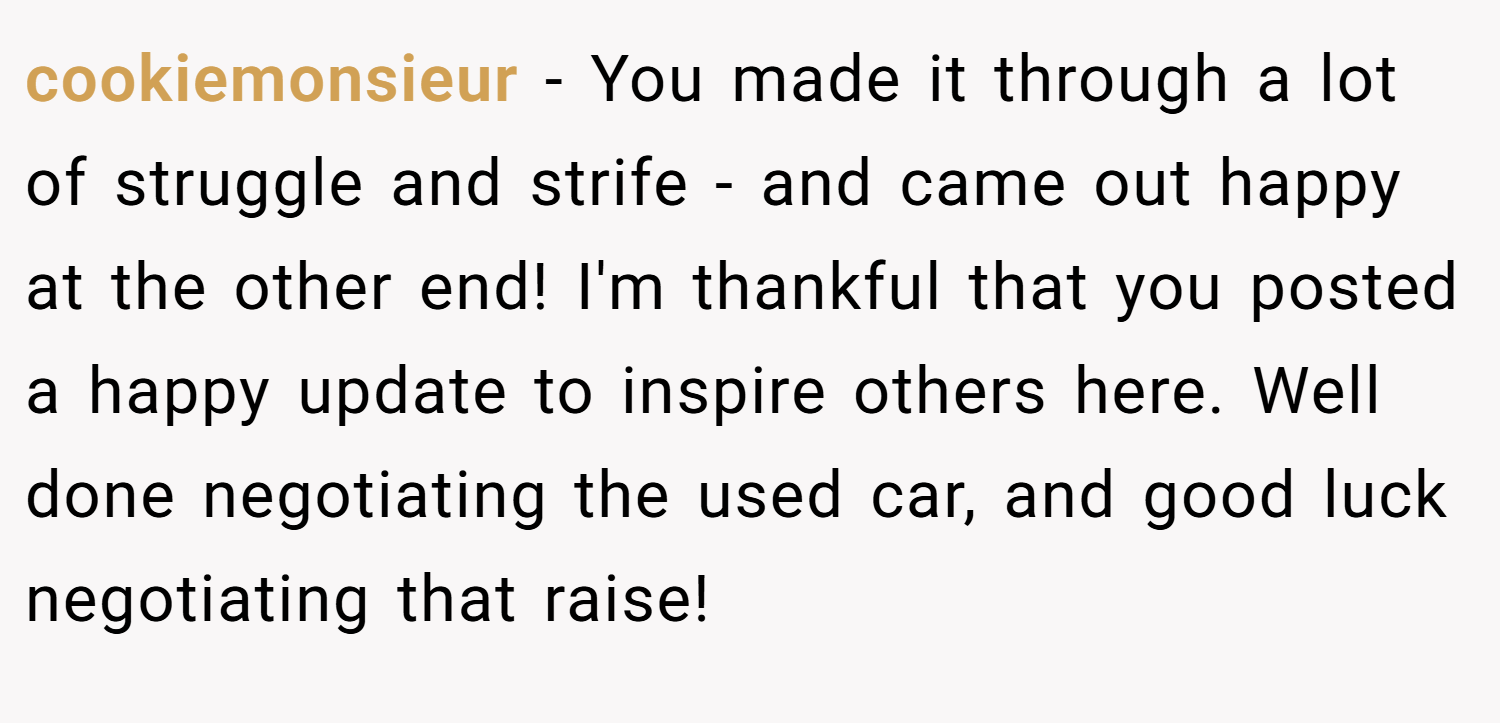 cookiemonsieur − You made it through a lot of struggle and strife - and came out happy at the other end! I'm thankful that you posted a happy update to inspire others here. Well done negotiating the used car, and good luck negotiating that raise!