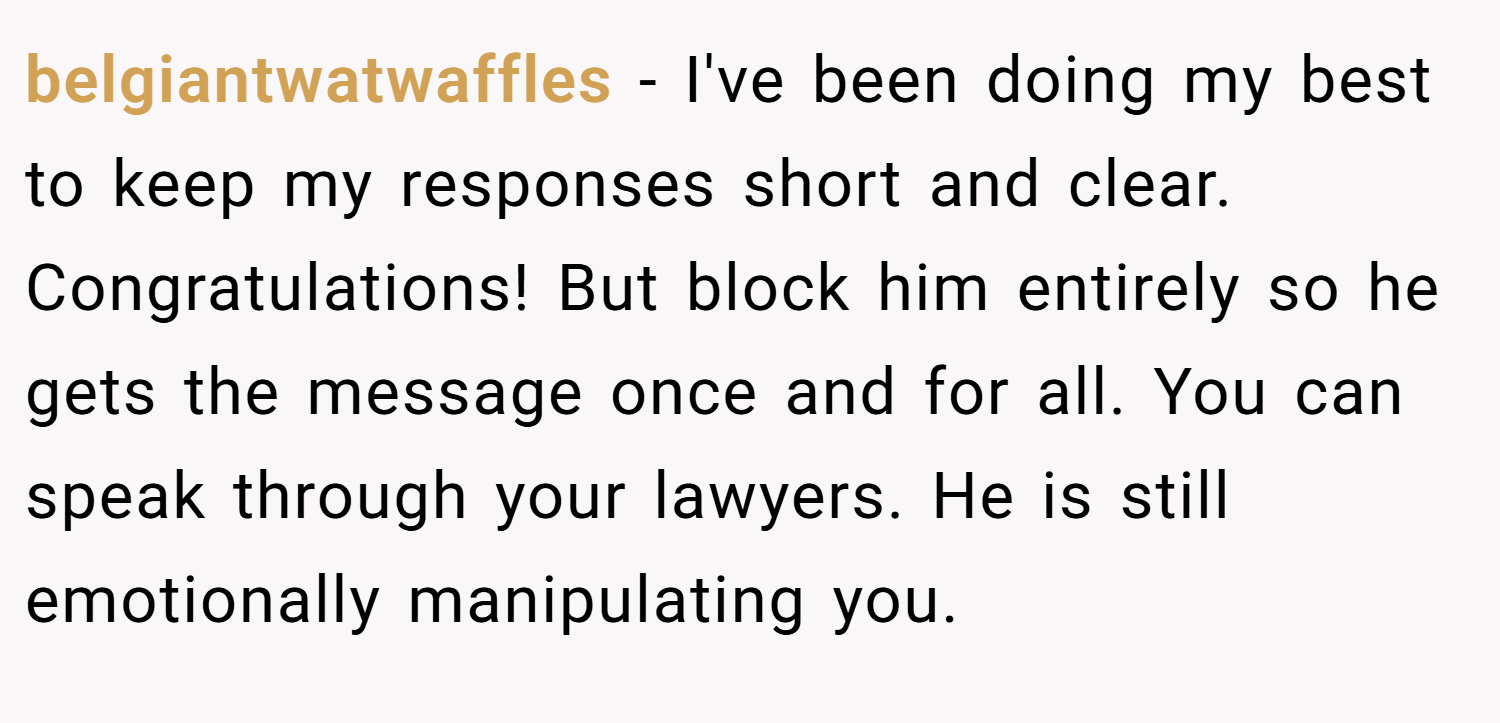 belgiantwatwaffles − I've been doing my best to keep my responses short and clear. Congratulations! But block him entirely so he gets the message once and for all. You can speak through your lawyers. He is still emotionally manipulating you.