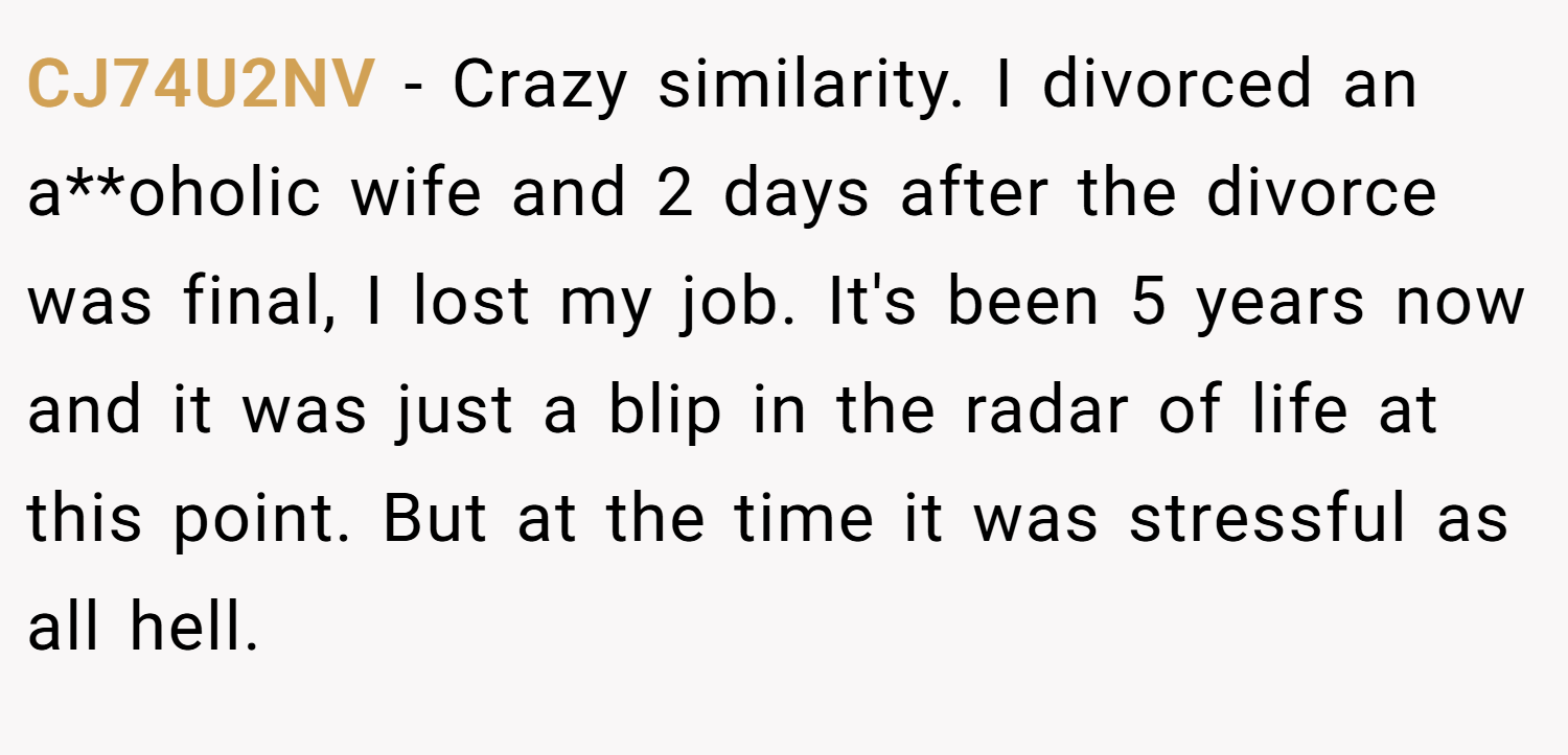CJ74U2NV − Crazy similarity. I divorced an a**oholic wife and 2 days after the divorce was final, I lost my job. It's been 5 years now and it was just a blip in the radar of life at this point. But at the time it was stressful as all hell.