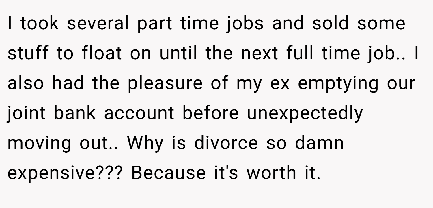 I took several part time jobs and sold some stuff to float on until the next full time job.. I also had the pleasure of my ex emptying our joint bank account before unexpectedly moving out.. Why is divorce so damn expensive??? Because it's worth it.