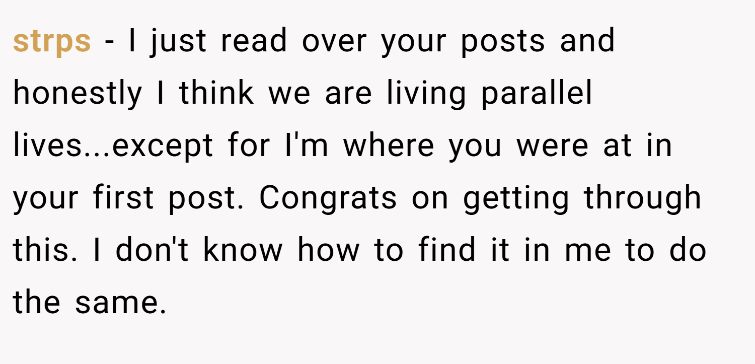 strps − I just read over your posts and honestly I think we are living parallel lives...except for I'm where you were at in your first post. Congrats on getting through this. I don't know how to find it in me to do the same.
