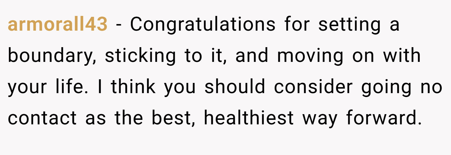 armorall43 − Congratulations for setting a boundary, sticking to it, and moving on with your life. I think you should consider going no contact as the best, healthiest way forward.