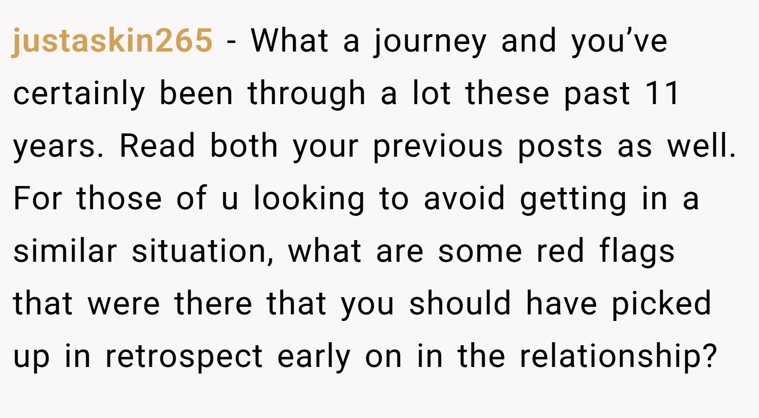 justaskin265 − What a journey and you’ve certainly been through a lot these past 11 years. Read both your previous posts as well. For those of u looking to avoid getting in a similar situation, what are some red flags that were there that you should have picked up in retrospect early on in the relationship?