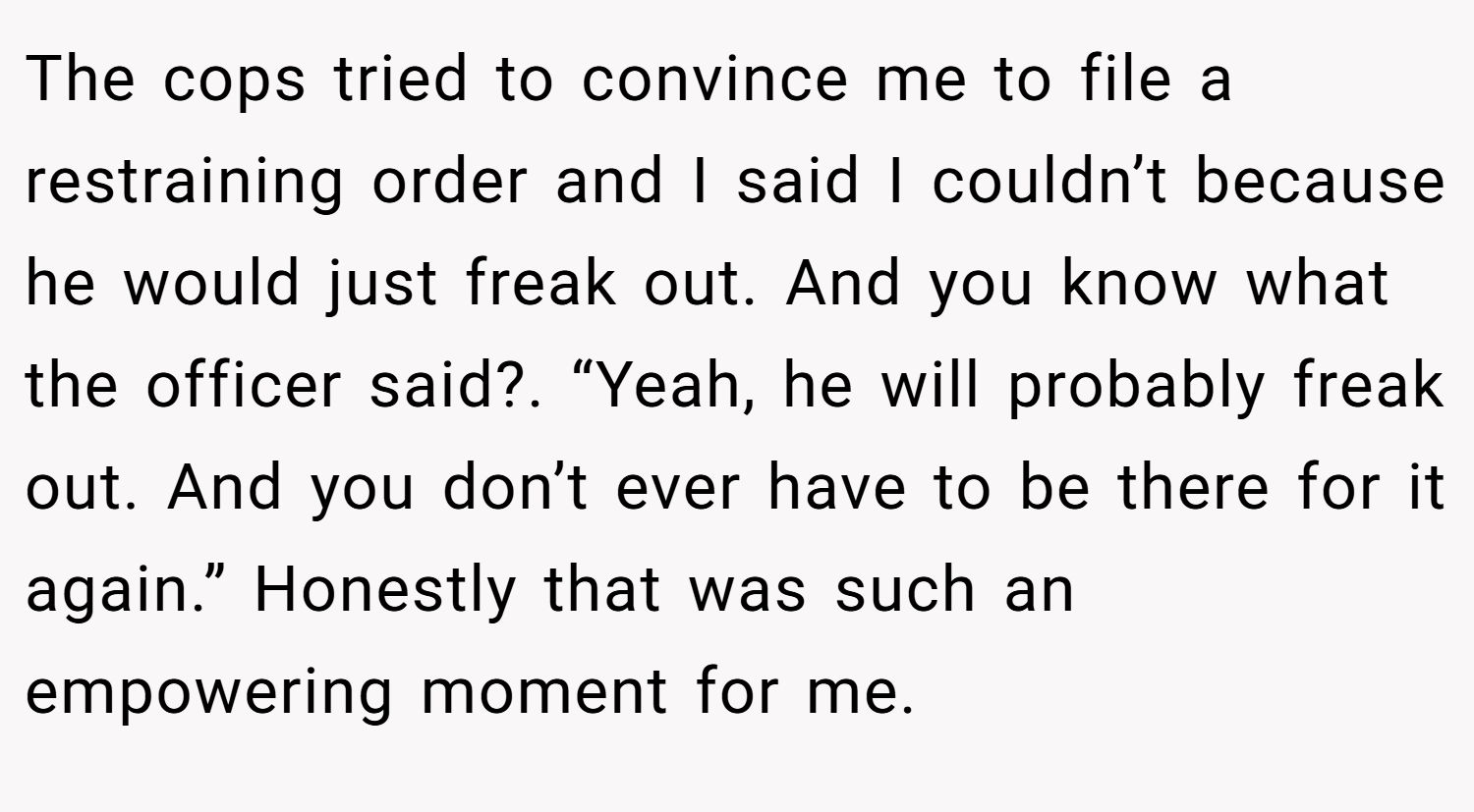 The cops tried to convince me to file a restraining order and I said I couldn’t because he would just freak out. And you know what the officer said?. “Yeah, he will probably freak out. And you don’t ever have to be there for it again.” Honestly that was such an empowering moment for me.