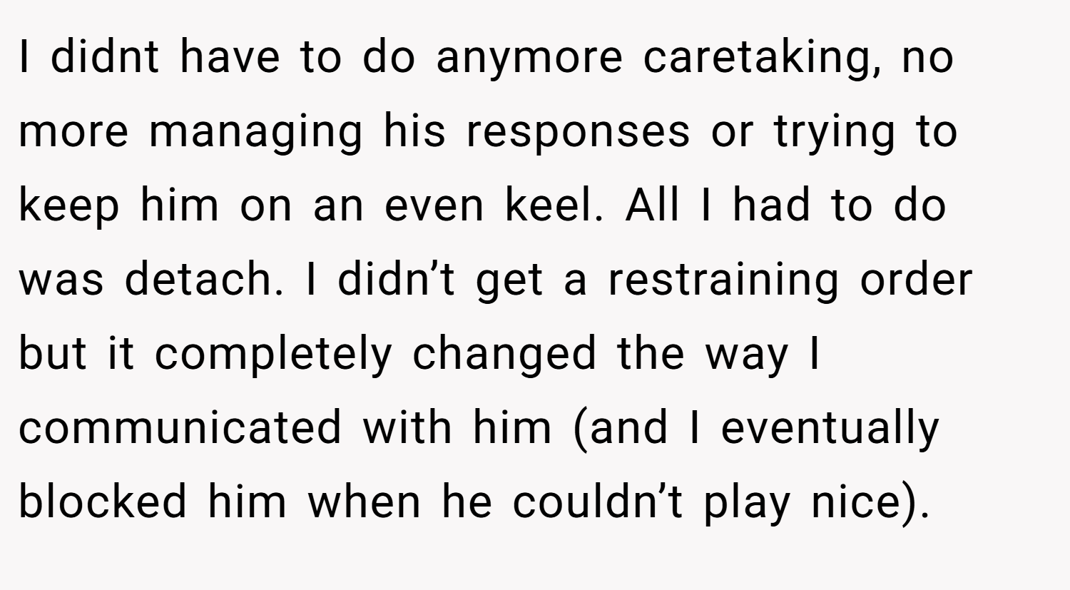 I didnt have to do anymore caretaking, no more managing his responses or trying to keep him on an even keel. All I had to do was detach. I didn’t get a restraining order but it completely changed the way I communicated with him (and I eventually blocked him when he couldn’t play nice).