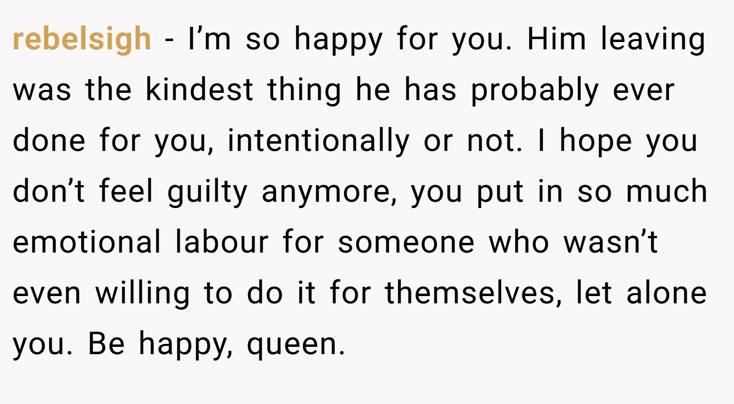 rebelsigh − I’m so happy for you. Him leaving was the kindest thing he has probably ever done for you, intentionally or not. I hope you don’t feel guilty anymore, you put in so much emotional labour for someone who wasn’t even willing to do it for themselves, let alone you. Be happy, queen.
