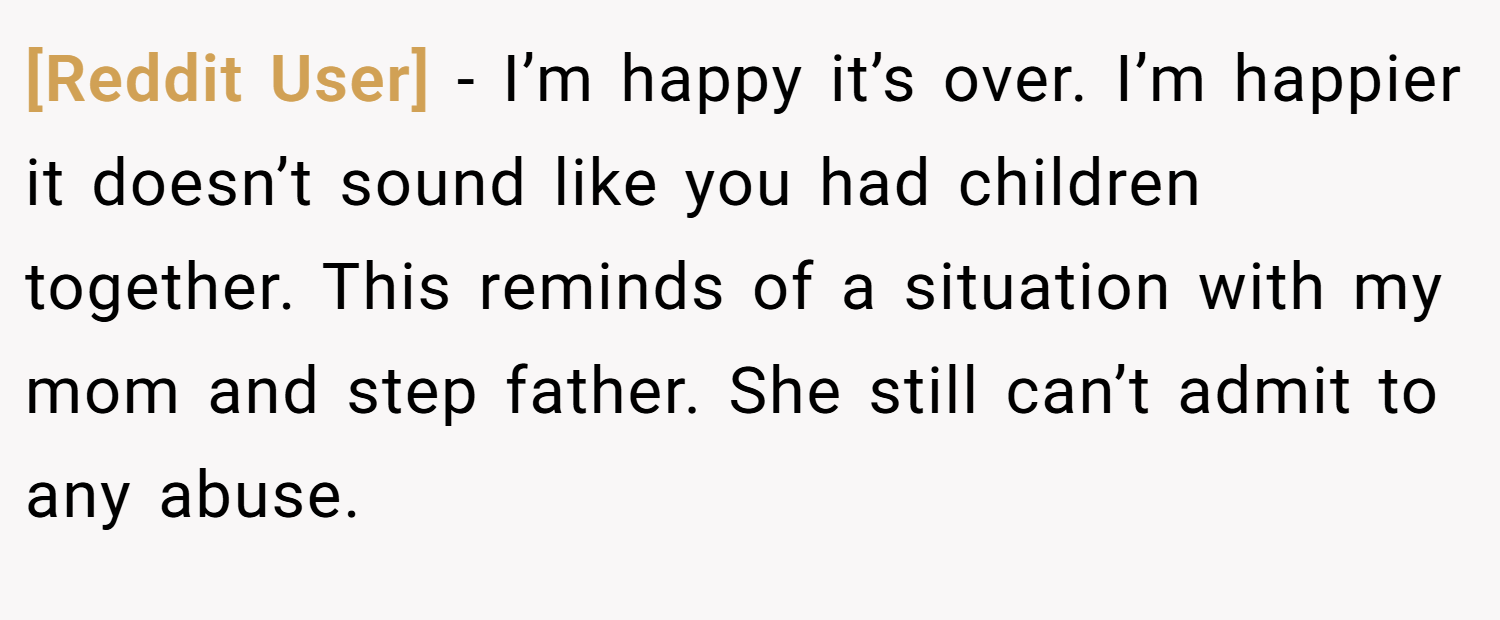 [Reddit User] − I’m happy it’s over. I’m happier it doesn’t sound like you had children together. This reminds of a situation with my mom and step father. She still can’t admit to any abuse.