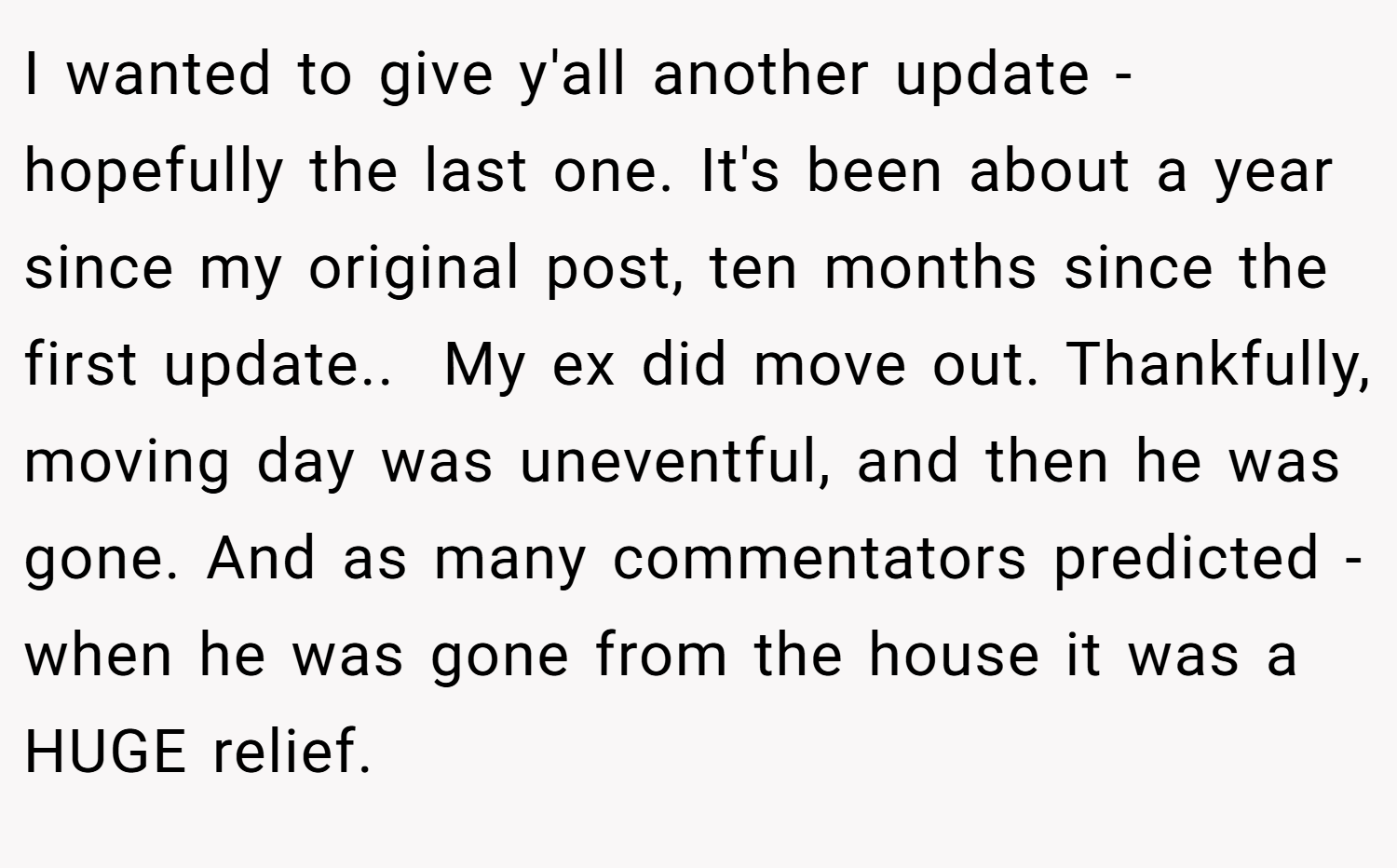 I wanted to give y'all another update - hopefully the last one. It's been about a year since my original post, ten months since the first update.. ​ My ex did move out. Thankfully, moving day was uneventful, and then he was gone. And as many commentators predicted - when he was gone from the house it was a HUGE relief.