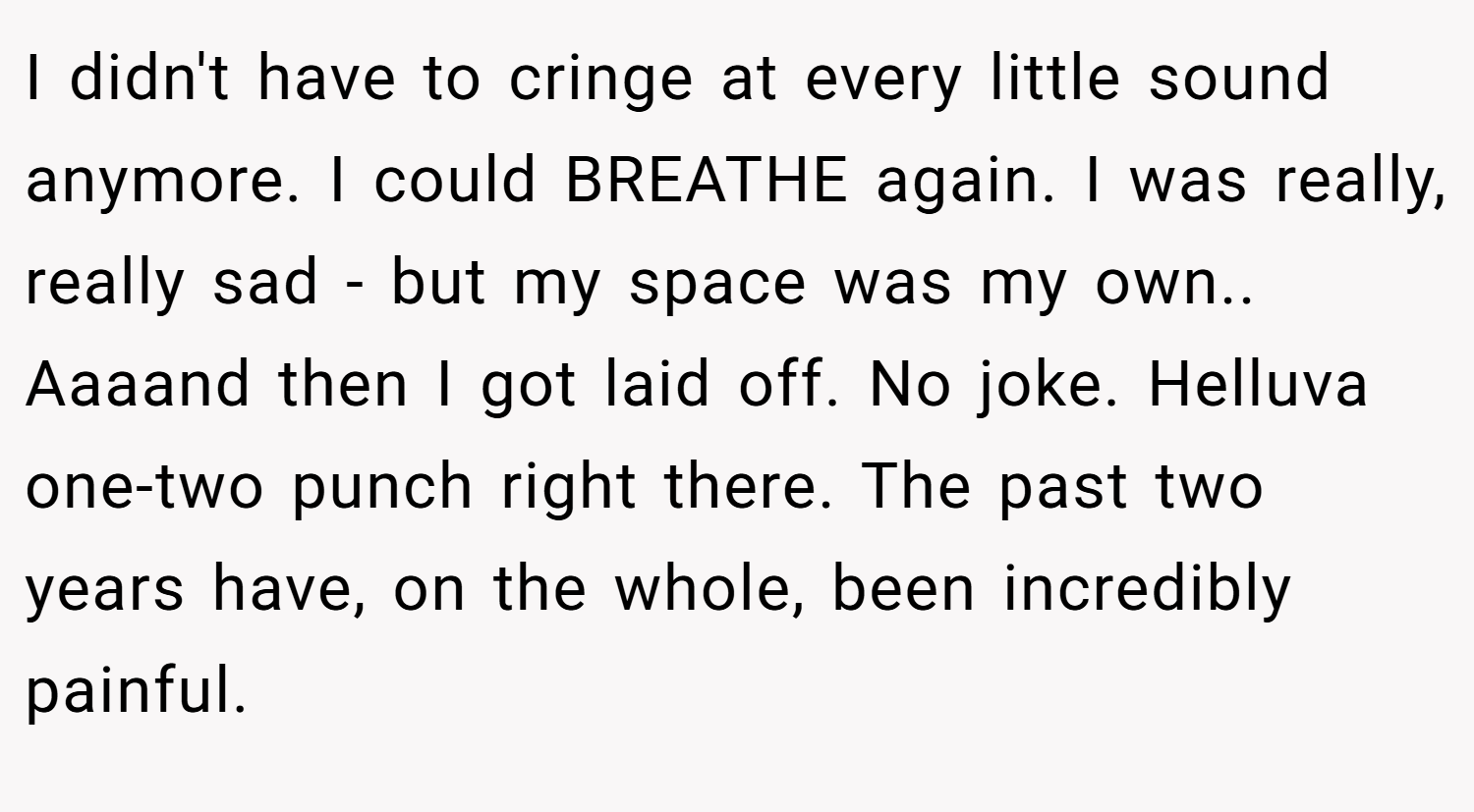 I didn't have to cringe at every little sound anymore. I could BREATHE again. I was really, really sad - but my space was my own.. Aaaand then I got laid off. No joke. Helluva one-two punch right there. The past two years have, on the whole, been incredibly painful.