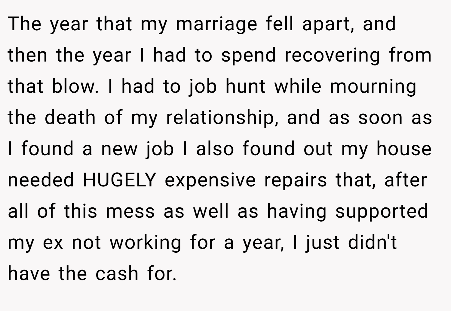The year that my marriage fell apart, and then the year I had to spend recovering from that blow. I had to job hunt while mourning the death of my relationship, and as soon as I found a new job I also found out my house needed HUGELY expensive repairs that, after all of this mess as well as having supported my ex not working for a year, I just didn't have the cash for.