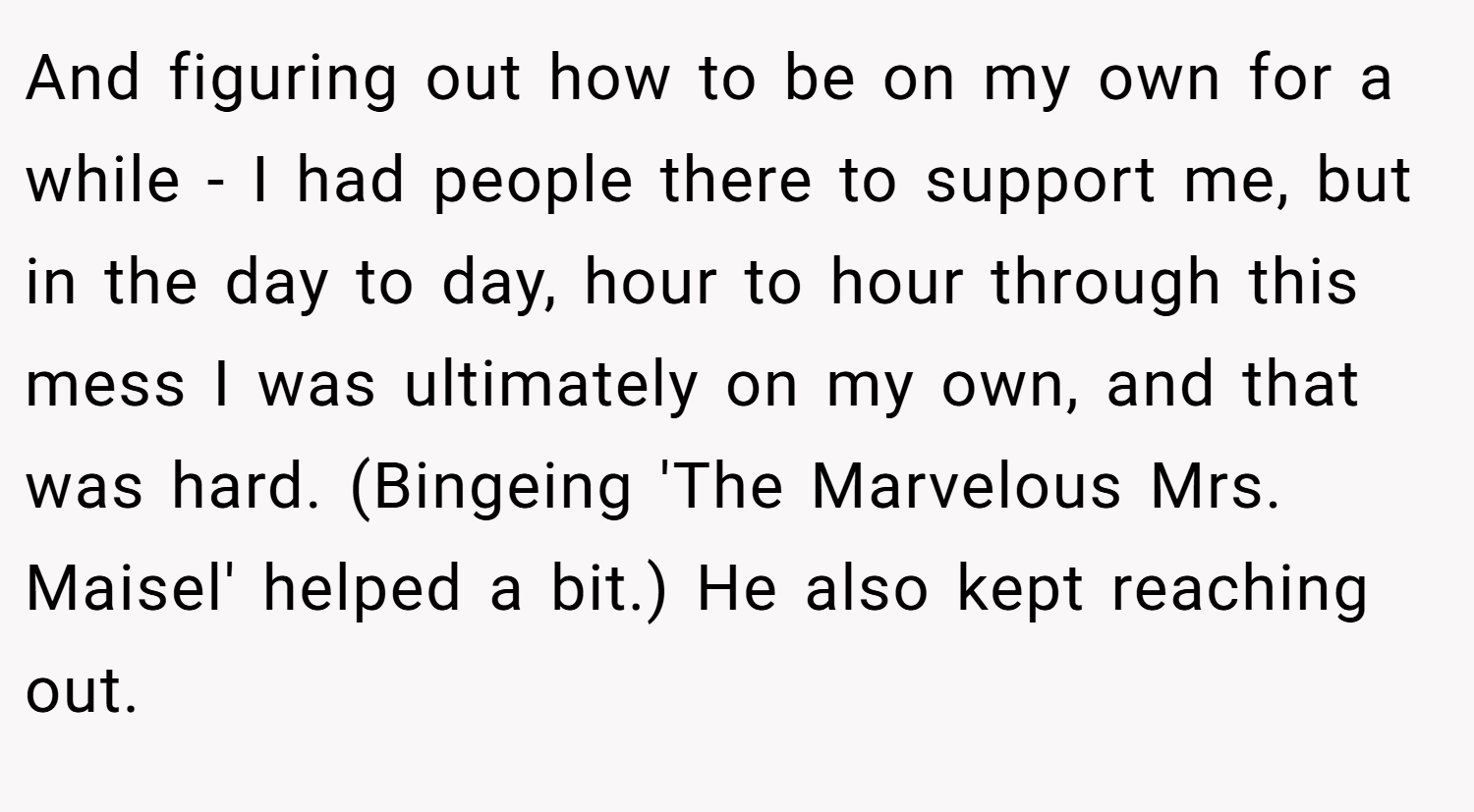 And figuring out how to be on my own for a while - I had people there to support me, but in the day to day, hour to hour through this mess I was ultimately on my own, and that was hard. (Bingeing 'The Marvelous Mrs. Maisel' helped a bit.) He also kept reaching out.