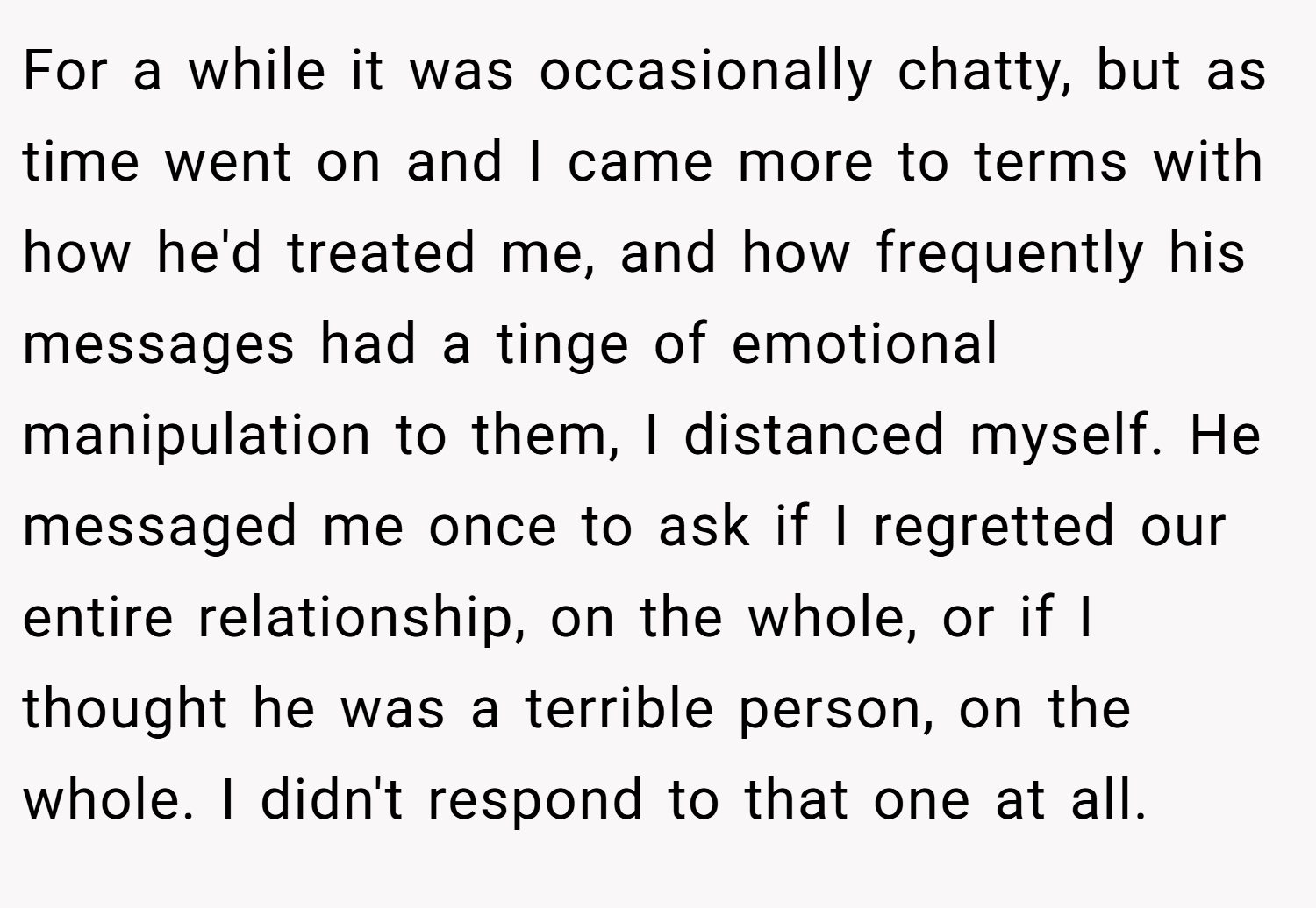 For a while it was occasionally chatty, but as time went on and I came more to terms with how he'd treated me, and how frequently his messages had a tinge of emotional manipulation to them, I distanced myself. He messaged me once to ask if I regretted our entire relationship, on the whole, or if I thought he was a terrible person, on the whole. I didn't respond to that one at all.
