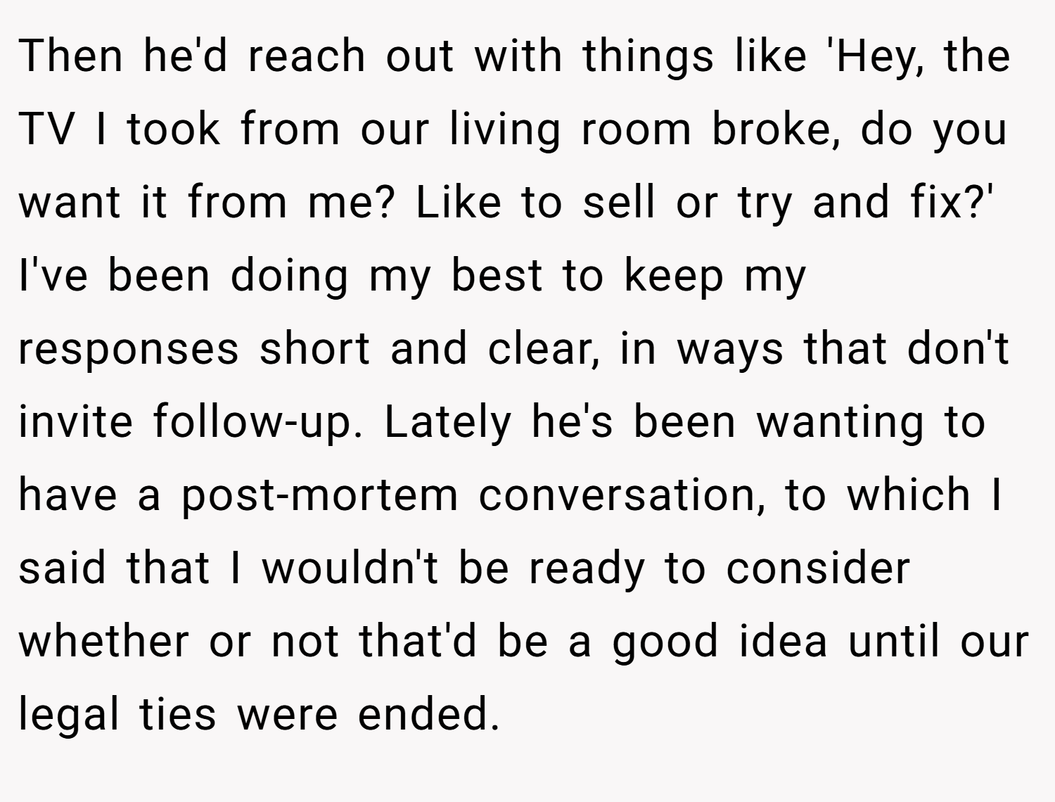 Then he'd reach out with things like 'Hey, the TV I took from our living room broke, do you want it from me? Like to sell or try and fix?' I've been doing my best to keep my responses short and clear, in ways that don't invite follow-up. Lately he's been wanting to have a post-mortem conversation, to which I said that I wouldn't be ready to consider whether or not that'd be a good idea until our legal ties were ended.