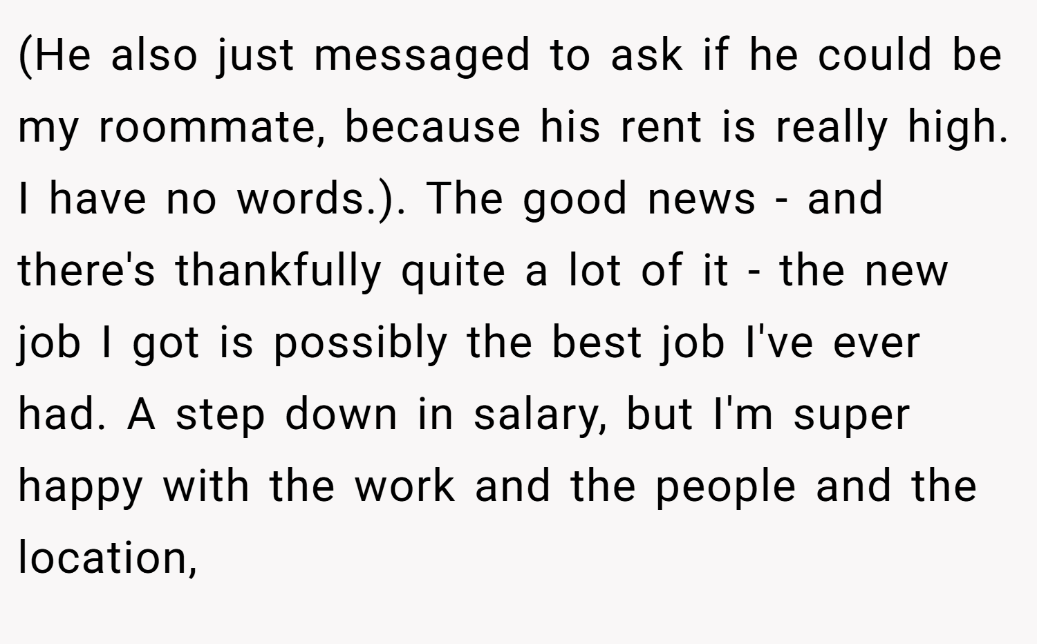 (He also just messaged to ask if he could be my roommate, because his rent is really high. I have no words.). The good news - and there's thankfully quite a lot of it - the new job I got is possibly the best job I've ever had. A step down in salary, but I'm super happy with the work and the people and the location,