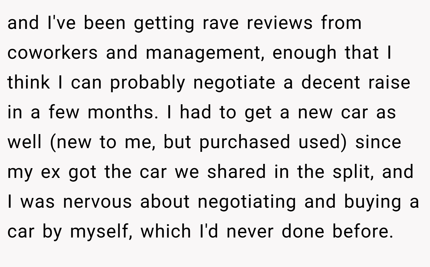 and I've been getting rave reviews from coworkers and management, enough that I think I can probably negotiate a decent raise in a few months. I had to get a new car as well (new to me, but purchased used) since my ex got the car we shared in the split, and I was nervous about negotiating and buying a car by myself, which I'd never done before.