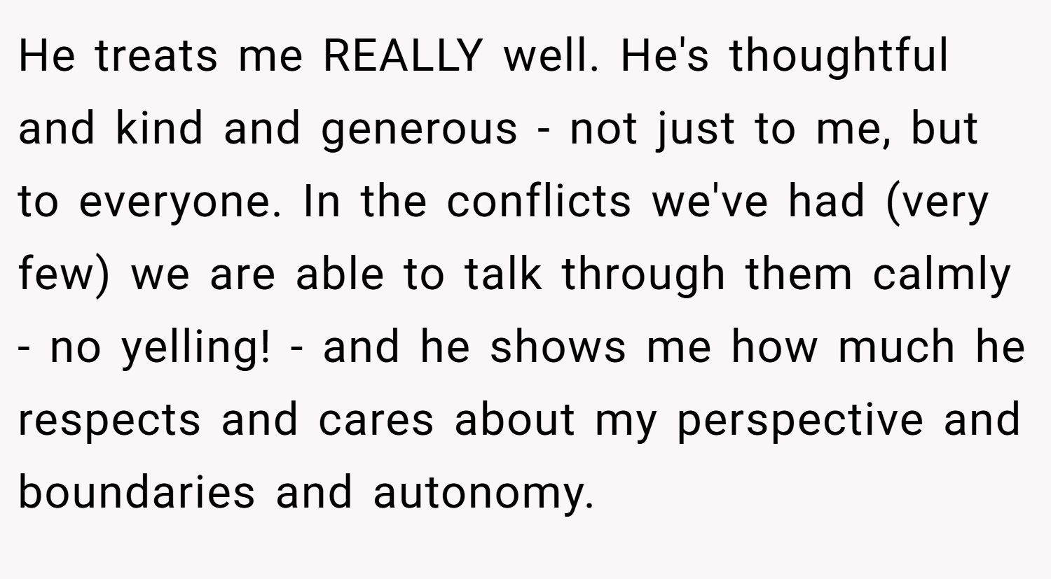 He treats me REALLY well. He's thoughtful and kind and generous - not just to me, but to everyone. In the conflicts we've had (very few) we are able to talk through them calmly - no yelling! - and he shows me how much he respects and cares about my perspective and boundaries and autonomy.
