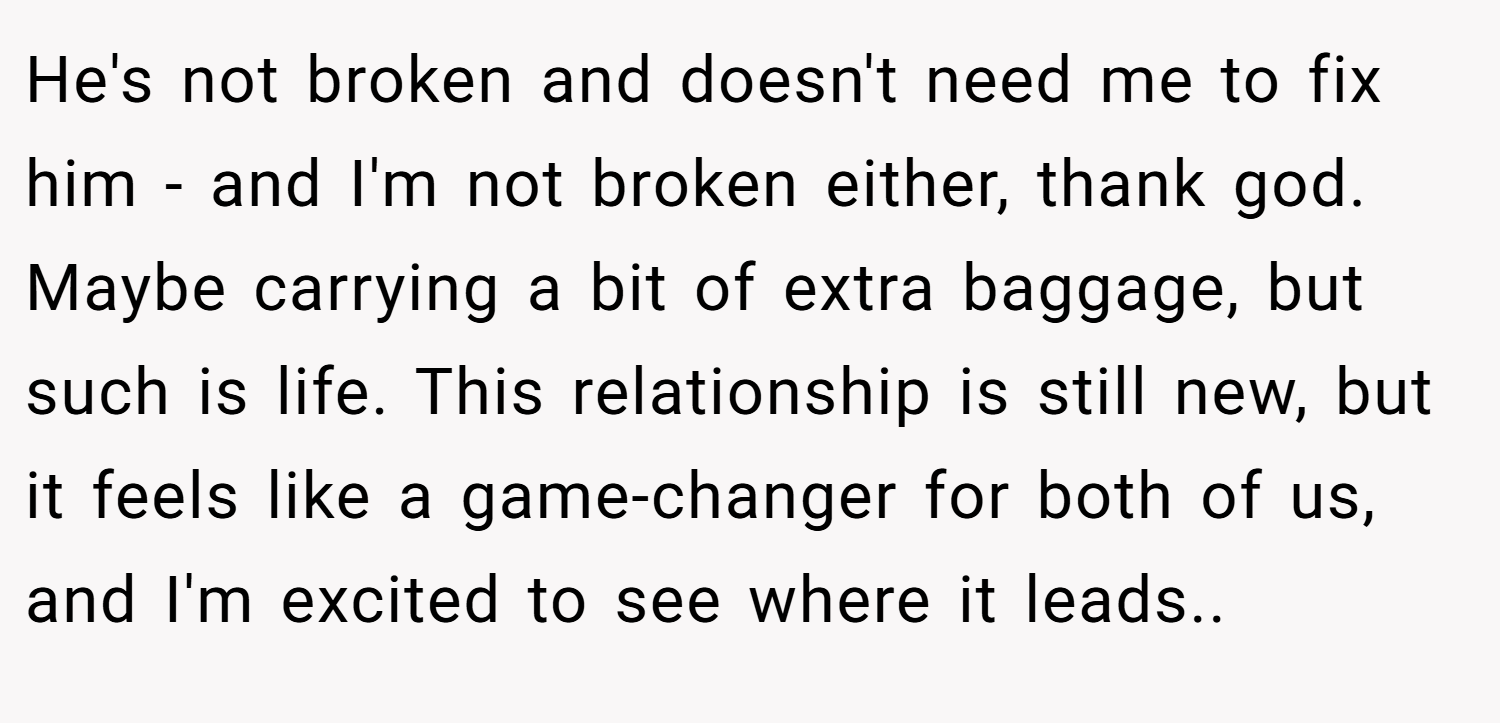 He's not broken and doesn't need me to fix him - and I'm not broken either, thank god. Maybe carrying a bit of extra baggage, but such is life. This relationship is still new, but it feels like a game-changer for both of us, and I'm excited to see where it leads..