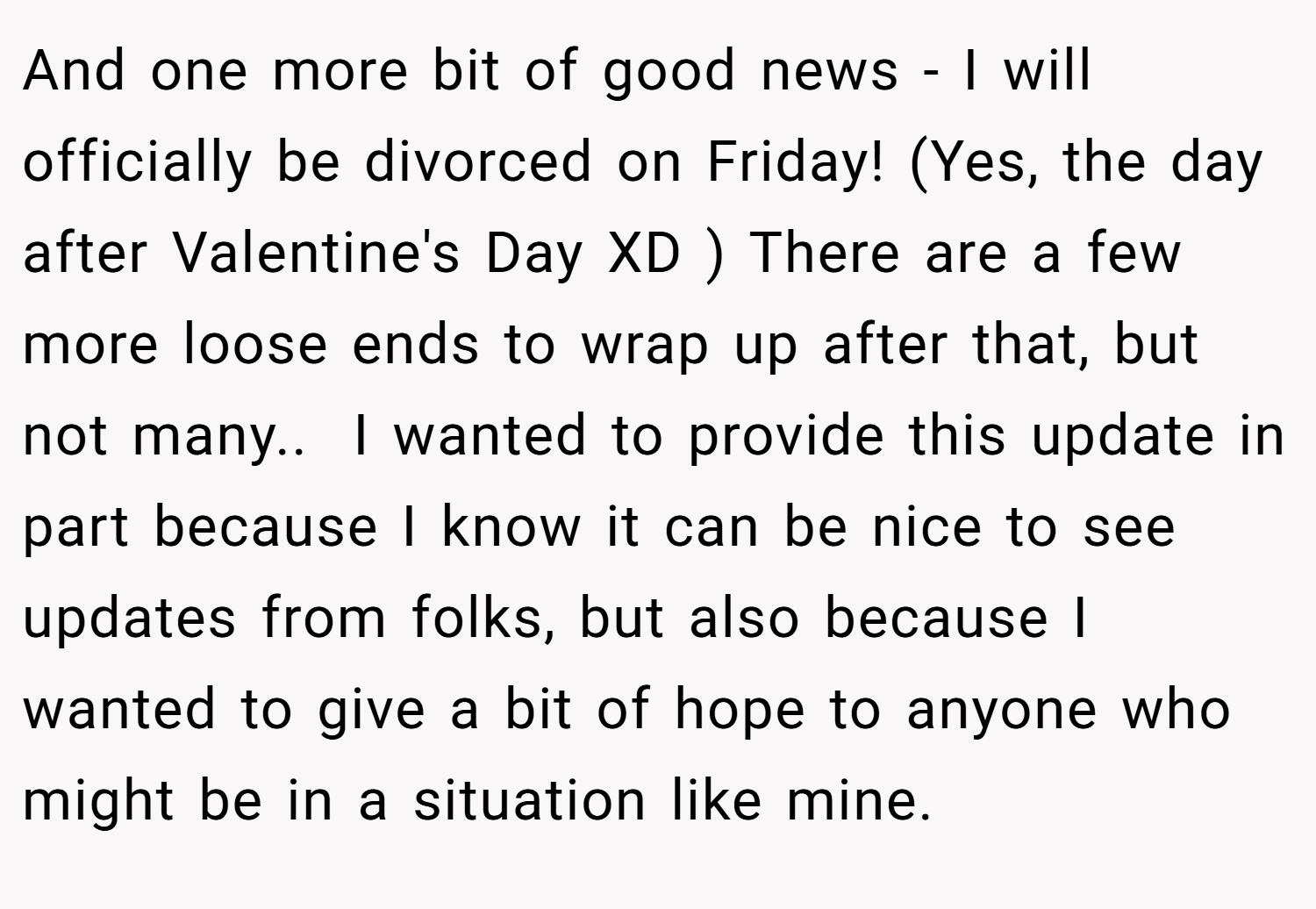 And one more bit of good news - I will officially be divorced on Friday! (Yes, the day after Valentine's Day XD ) There are a few more loose ends to wrap up after that, but not many.. ​ I wanted to provide this update in part because I know it can be nice to see updates from folks, but also because I wanted to give a bit of hope to anyone who might be in a situation like mine.