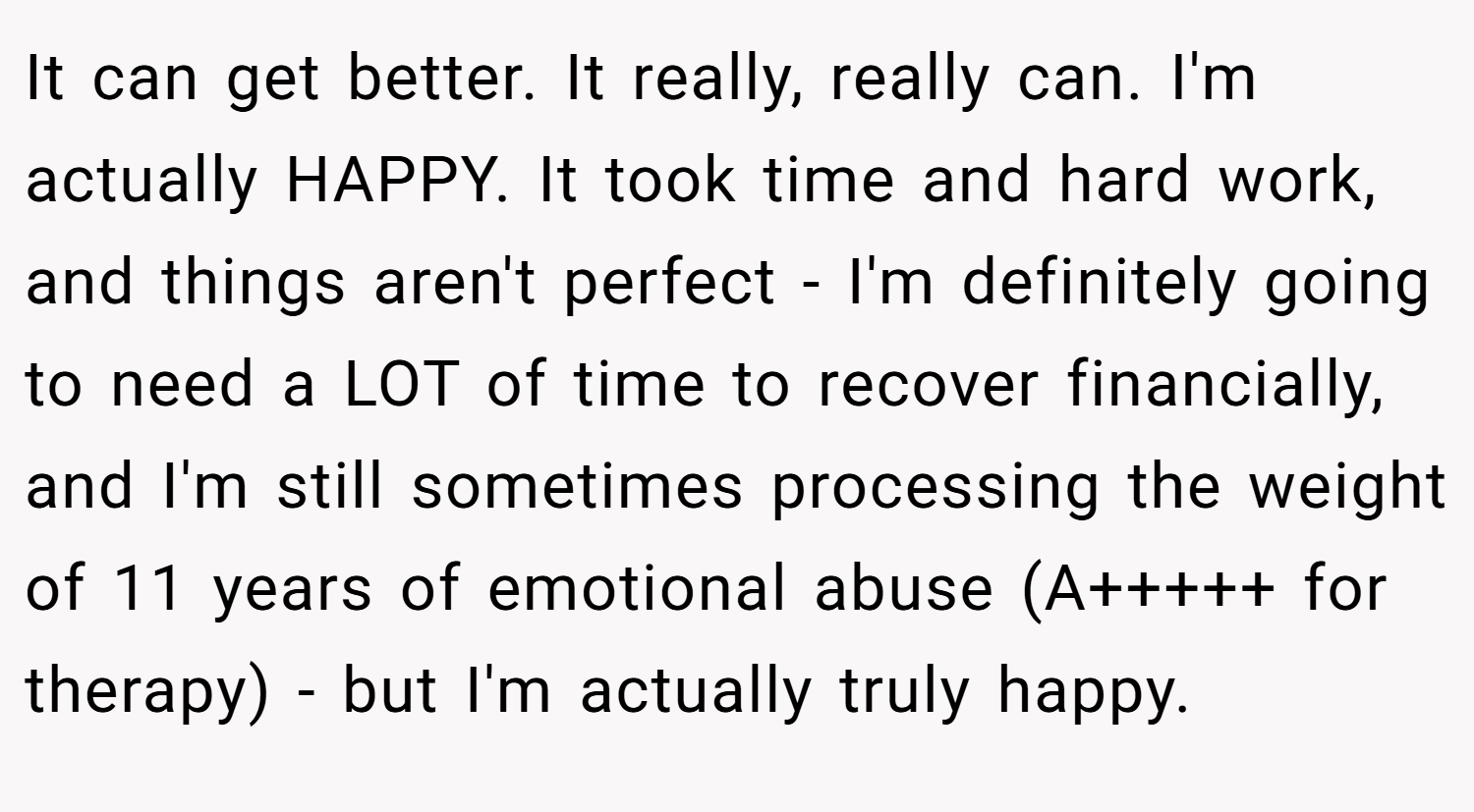 It can get better. It really, really can. I'm actually HAPPY. It took time and hard work, and things aren't perfect - I'm definitely going to need a LOT of time to recover financially, and I'm still sometimes processing the weight of 11 years of emotional abuse (A+++++ for therapy) - but I'm actually truly happy.