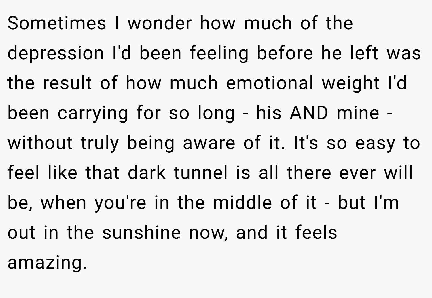 Sometimes I wonder how much of the depression I'd been feeling before he left was the result of how much emotional weight I'd been carrying for so long - his AND mine - without truly being aware of it. It's so easy to feel like that dark tunnel is all there ever will be, when you're in the middle of it - but I'm out in the sunshine now, and it feels amazing.