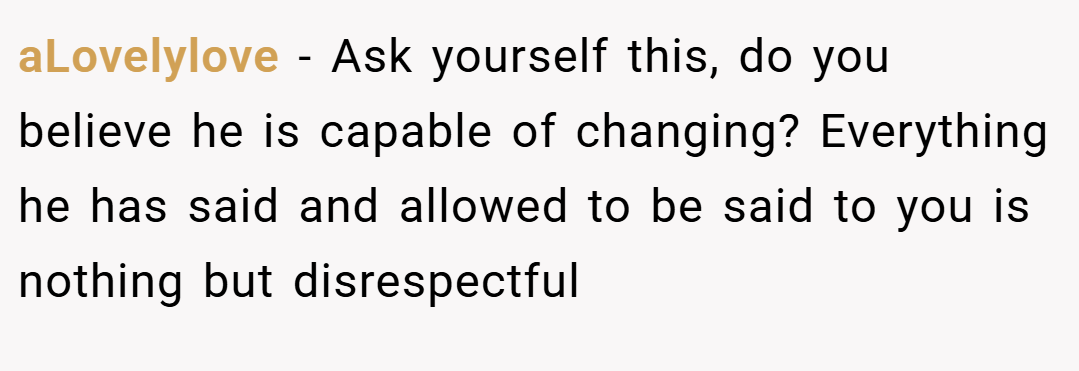 aLovelylove − Ask yourself this, do you believe he is capable of changing? Everything he has said and allowed to be said to you is nothing but disrespectful 