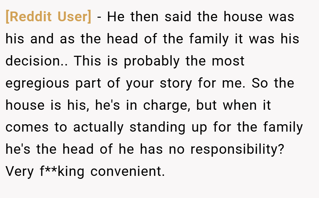 [Reddit User] − He then said the house was his and as the head of the family it was his decision.. This is probably the most egregious part of your story for me. So the house is his, he's in charge, but when it comes to actually standing up for the family he's the head of he has no responsibility? Very f**king convenient.