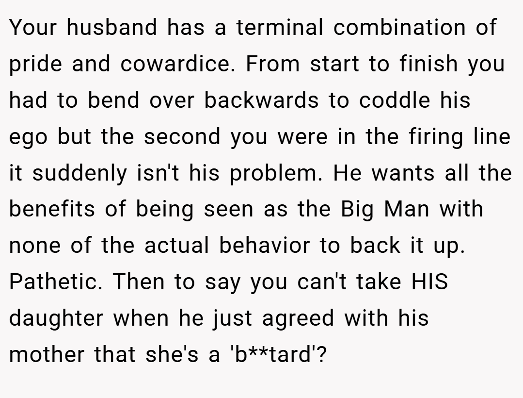 Your husband has a terminal combination of pride and cowardice. From start to finish you had to bend over backwards to coddle his ego but the second you were in the firing line it suddenly isn't his problem. He wants all the benefits of being seen as the Big Man with none of the actual behavior to back it up. Pathetic. Then to say you can't take HIS daughter when he just agreed with his mother that she's a 'b**tard'?