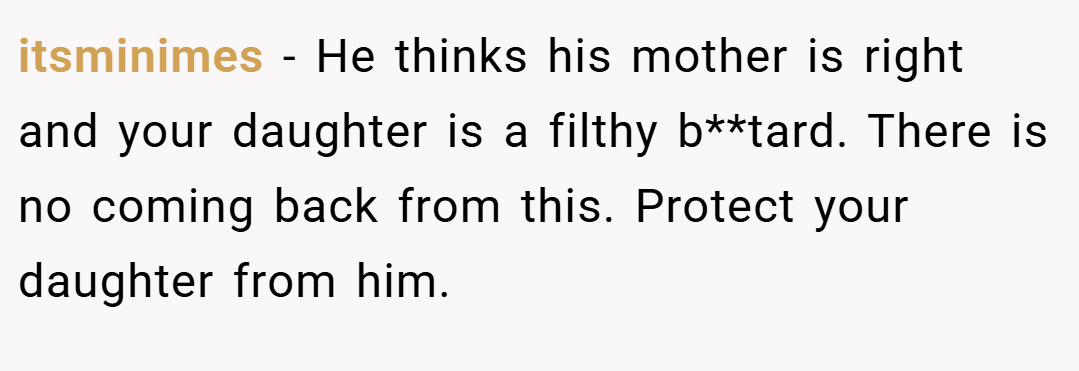 itsminimes − He thinks his mother is right and your daughter is a filthy b**tard. There is no coming back from this. Protect your daughter from him.