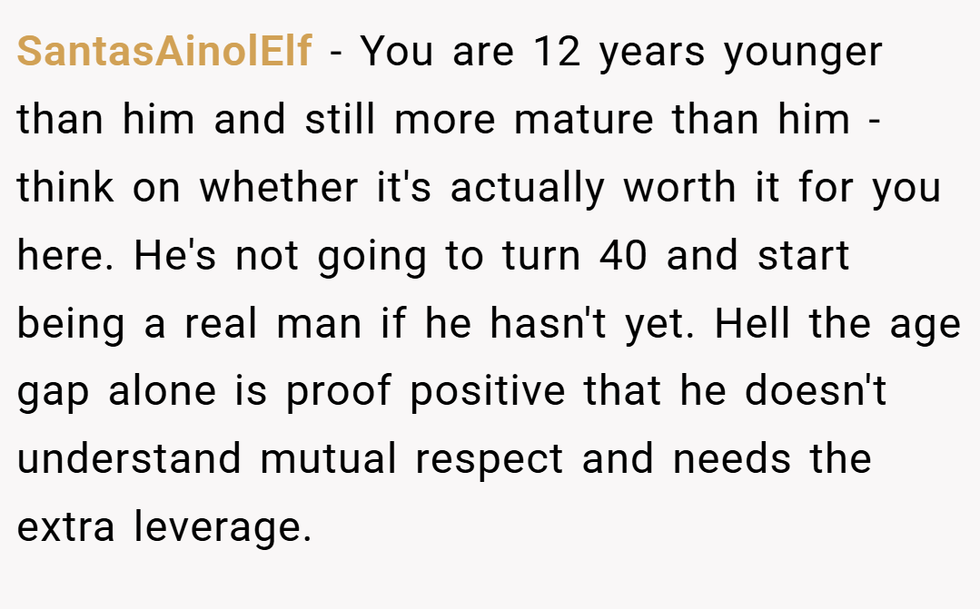 SantasAinolElf − You are 12 years younger than him and still more mature than him - think on whether it's actually worth it for you here. He's not going to turn 40 and start being a real man if he hasn't yet. Hell the age gap alone is proof positive that he doesn't understand mutual respect and needs the extra leverage.