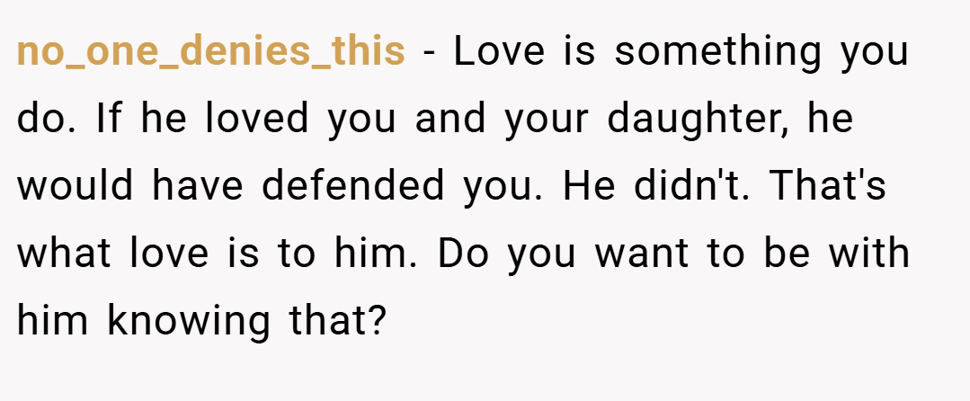 no_one_denies_this − Love is something you do. If he loved you and your daughter, he would have defended you. He didn't. That's what love is to him. Do you want to be with him knowing that? 