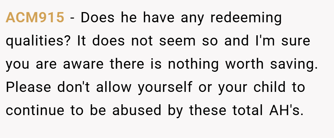 ACM915 − Does he have any redeeming qualities? It does not seem so and I'm sure you are aware there is nothing worth saving. Please don't allow yourself or your child to continue to be abused by these total AH's.