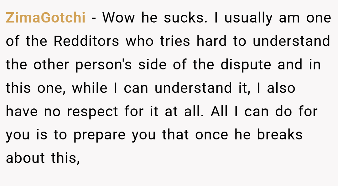 ZimaGotchi − Wow he sucks. I usually am one of the Redditors who tries hard to understand the other person's side of the dispute and in this one, while I can understand it, I also have no respect for it at all. All I can do for you is to prepare you that once he breaks about this,