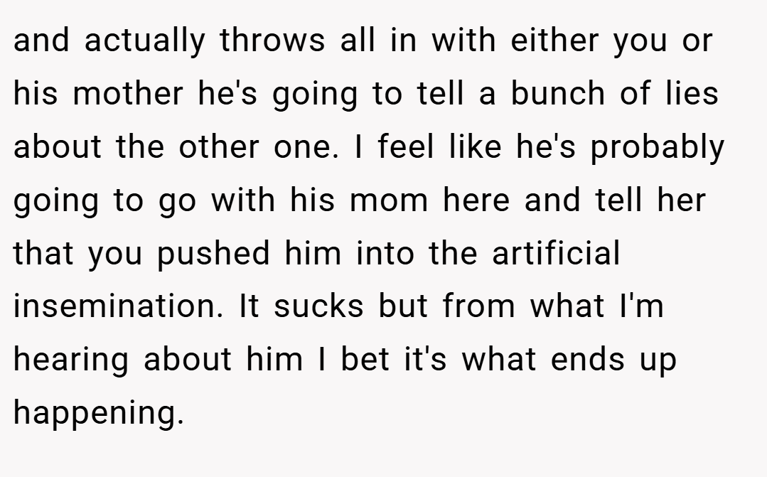 and actually throws all in with either you or his mother he's going to tell a bunch of lies about the other one. I feel like he's probably going to go with his mom here and tell her that you pushed him into the artificial insemination. It sucks but from what I'm hearing about him I bet it's what ends up happening.