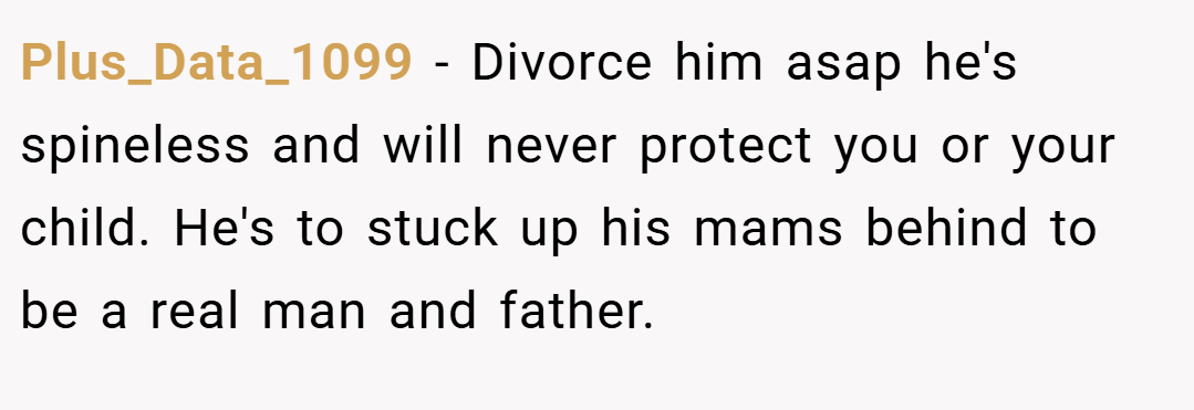Plus_Data_1099 − Divorce him asap he's spineless and will never protect you or your child. He's to stuck up his mams behind to be a real man and father.