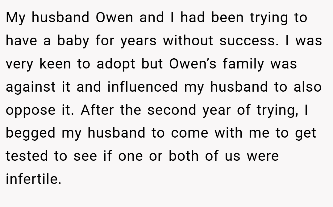 My husband Owen and I had been trying to have a baby for years without success. I was very keen to adopt but Owen’s family was against it and influenced my husband to also oppose it. After the second year of trying, I begged my husband to come with me to get tested to see if one or both of us were infertile.