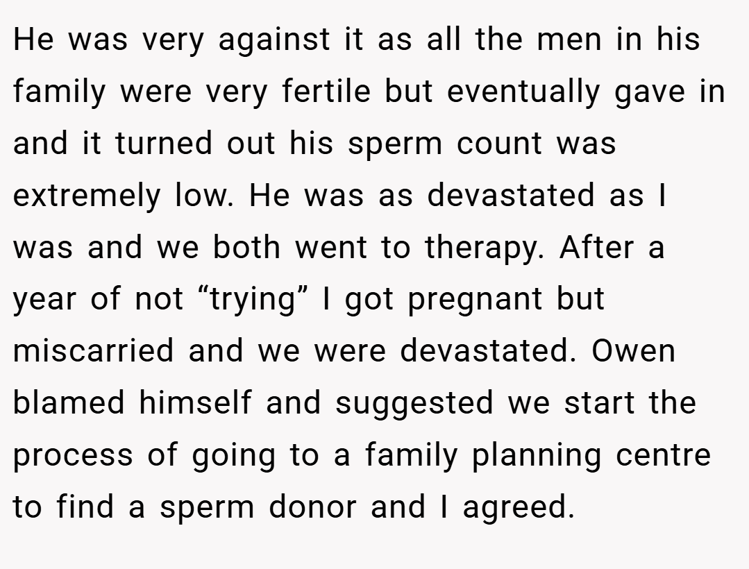 He was very against it as all the men in his family were very fertile but eventually gave in and it turned out his sperm count was extremely low. He was as devastated as I was and we both went to therapy. After a year of not “trying” I got pregnant but miscarried and we were devastated. Owen blamed himself and suggested we start the process of going to a family planning centre to find a sperm donor and I agreed.