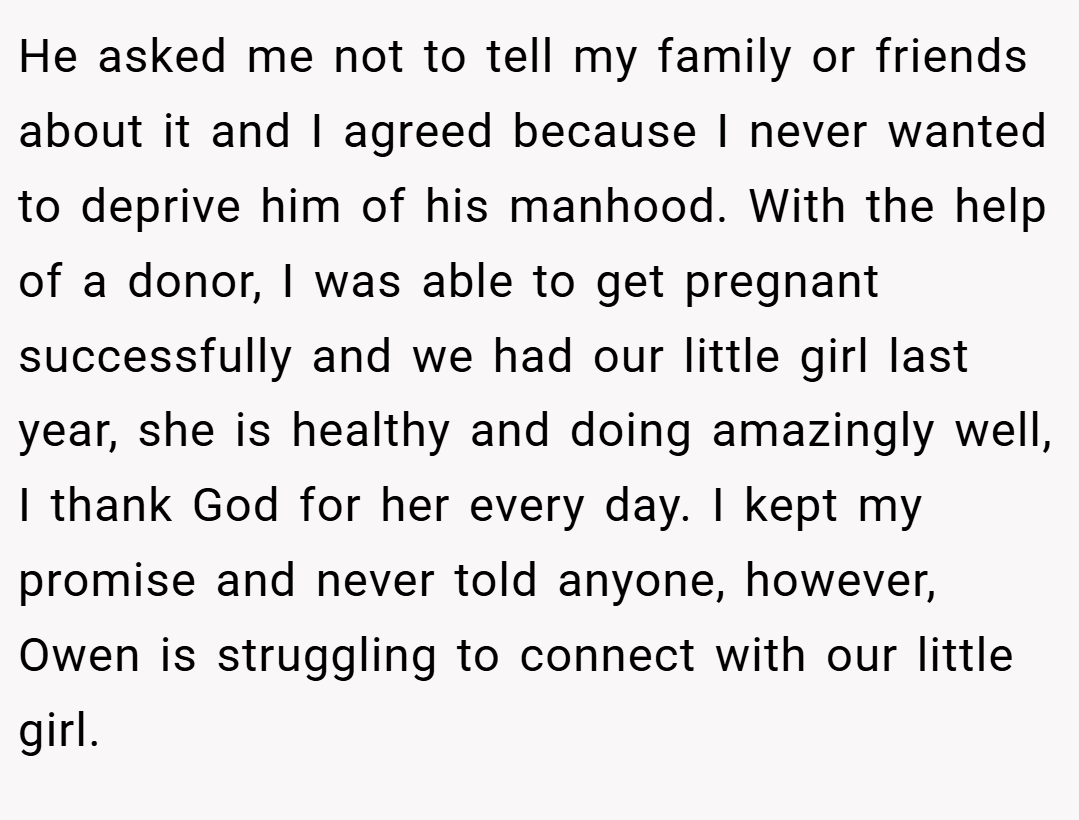 He asked me not to tell my family or friends about it and I agreed because I never wanted to deprive him of his manhood. With the help of a donor, I was able to get pregnant successfully and we had our little girl last year, she is healthy and doing amazingly well, I thank God for her every day. I kept my promise and never told anyone, however, Owen is struggling to connect with our little girl.