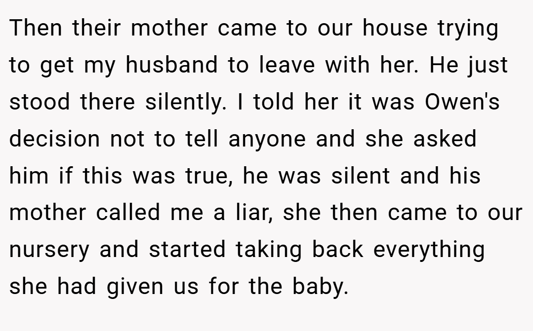 Then their mother came to our house trying to get my husband to leave with her. He just stood there silently. I told her it was Owen's decision not to tell anyone and she asked him if this was true, he was silent and his mother called me a liar, she then came to our nursery and started taking back everything she had given us for the baby.