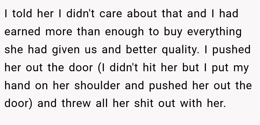 I told her I didn't care about that and I had earned more than enough to buy everything she had given us and better quality. I pushed her out the door (I didn't hit her but I put my hand on her shoulder and pushed her out the door) and threw all her shit out with her.