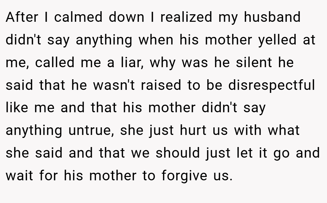 After I calmed down I realized my husband didn't say anything when his mother yelled at me, called me a liar, why was he silent he said that he wasn't raised to be disrespectful like me and that his mother didn't say anything untrue, she just hurt us with what she said and that we should just let it go and wait for his mother to forgive us.