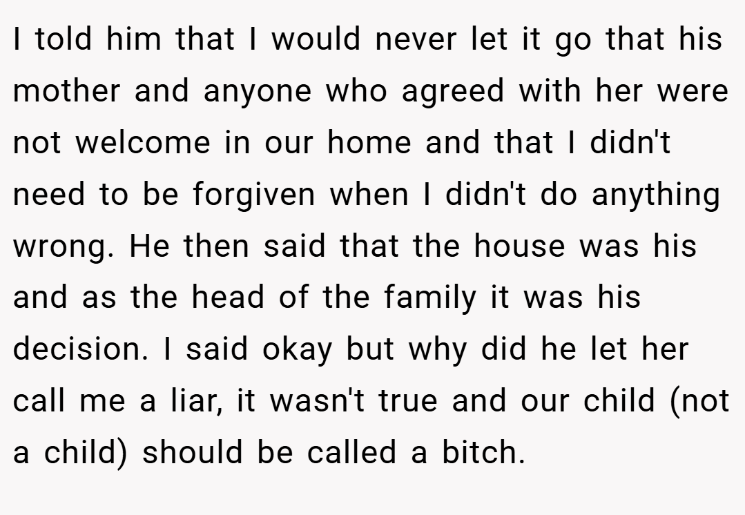 I told him that I would never let it go that his mother and anyone who agreed with her were not welcome in our home and that I didn't need to be forgiven when I didn't do anything wrong. He then said that the house was his and as the head of the family it was his decision. I said okay but why did he let her call me a liar, it wasn't true and our child (not a child) should be called a bitch.