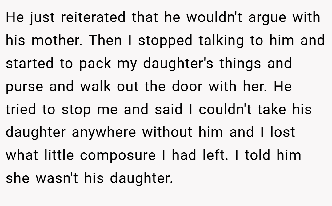 He just reiterated that he wouldn't argue with his mother. Then I stopped talking to him and started to pack my daughter's things and purse and walk out the door with her. He tried to stop me and said I couldn't take his daughter anywhere without him and I lost what little composure I had left. I told him she wasn't his daughter.