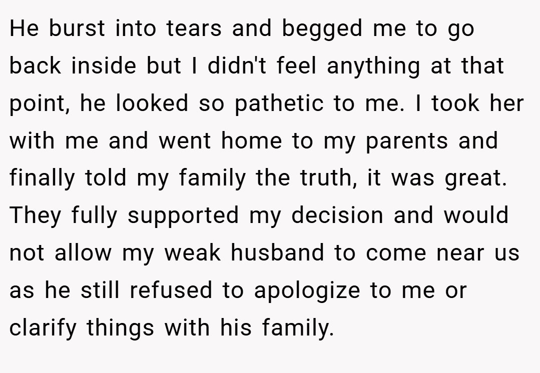 He burst into tears and begged me to go back inside but I didn't feel anything at that point, he looked so pathetic to me. I took her with me and went home to my parents and finally told my family the truth, it was great. They fully supported my decision and would not allow my weak husband to come near us as he still refused to apologize to me or clarify things with his family.