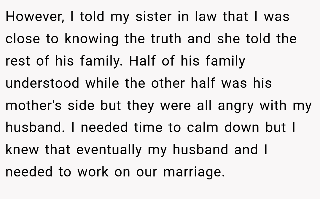 However, I told my sister in law that I was close to knowing the truth and she told the rest of his family. Half of his family understood while the other half was his mother's side but they were all angry with my husband. I needed time to calm down but I knew that eventually my husband and I needed to work on our marriage.