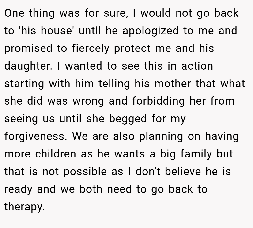 One thing was for sure, I would not go back to 'his house' until he apologized to me and promised to fiercely protect me and his daughter. I wanted to see this in action starting with him telling his mother that what she did was wrong and forbidding her from seeing us until she begged for my forgiveness. We are also planning on having more children as he wants a big family but that is not possible as I don't believe he is ready and we both need to go back to therapy.