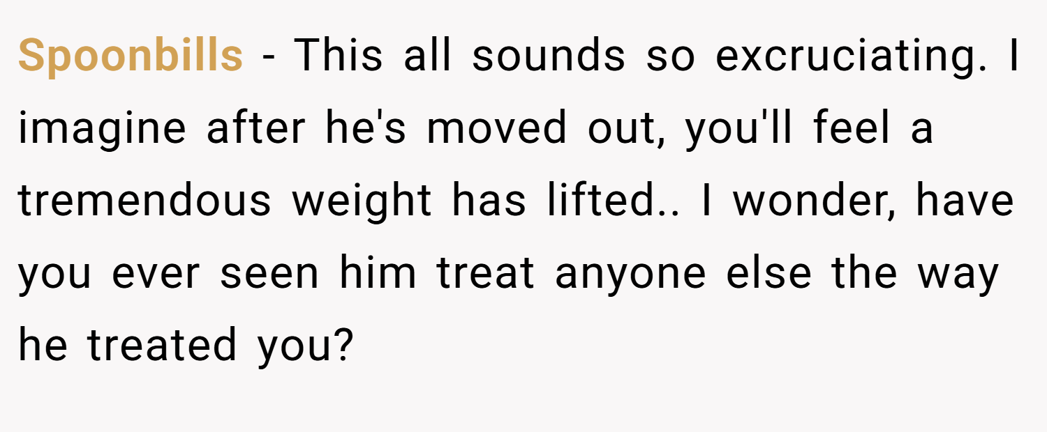 Spoonbills − This all sounds so excruciating. I imagine after he's moved out, you'll feel a tremendous weight has lifted.. I wonder, have you ever seen him treat anyone else the way he treated you?