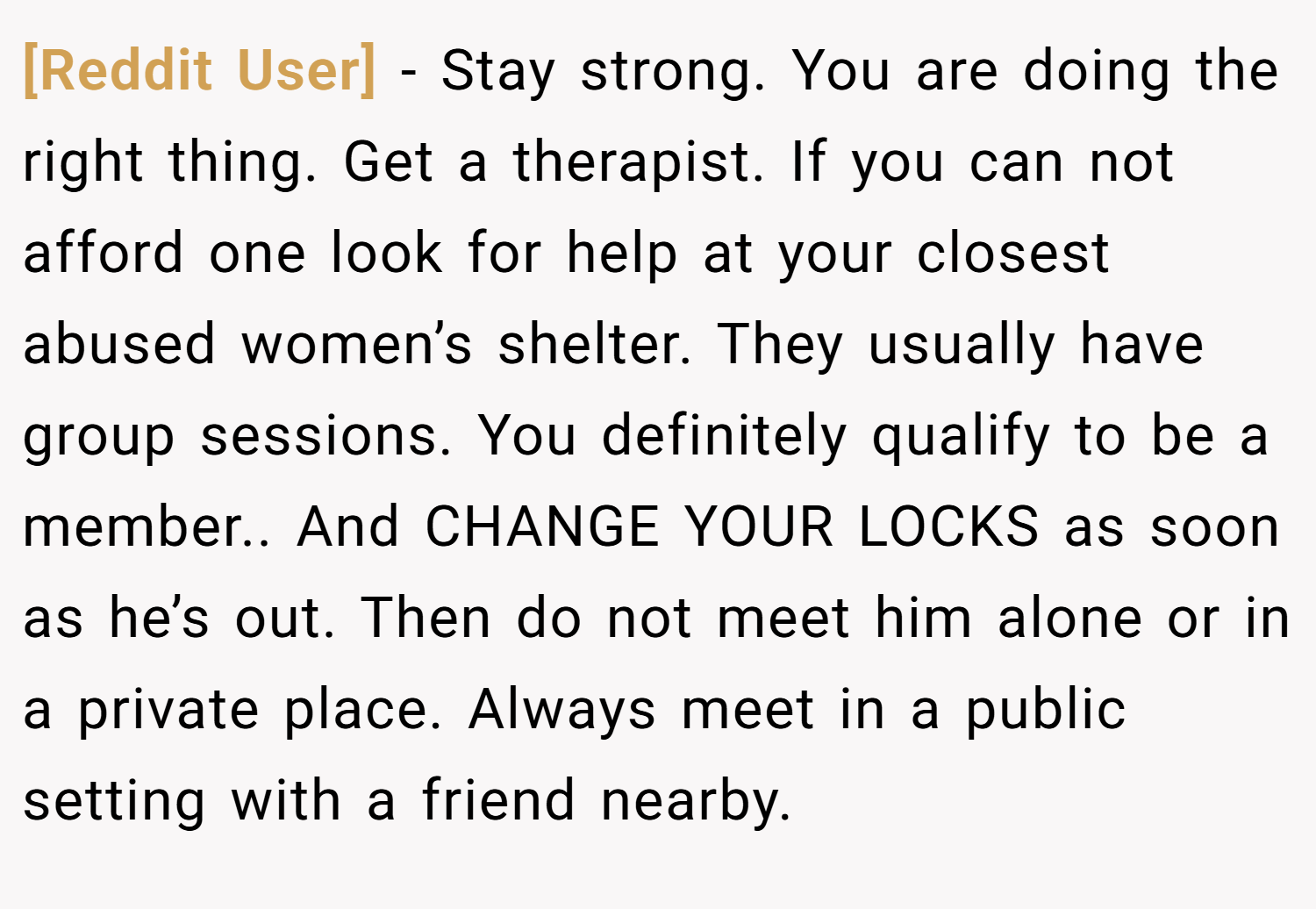 [Reddit User] − Stay strong. You are doing the right thing. Get a therapist. If you can not afford one look for help at your closest abused women’s shelter. They usually have group sessions. You definitely qualify to be a member.. And CHANGE YOUR LOCKS as soon as he’s out. Then do not meet him alone or in a private place. Always meet in a public setting with a friend nearby.