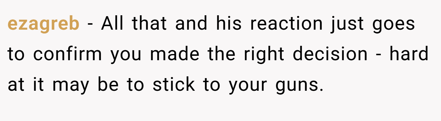 ezagreb − All that and his reaction just goes to confirm you made the right decision - hard at it may be to stick to your guns.