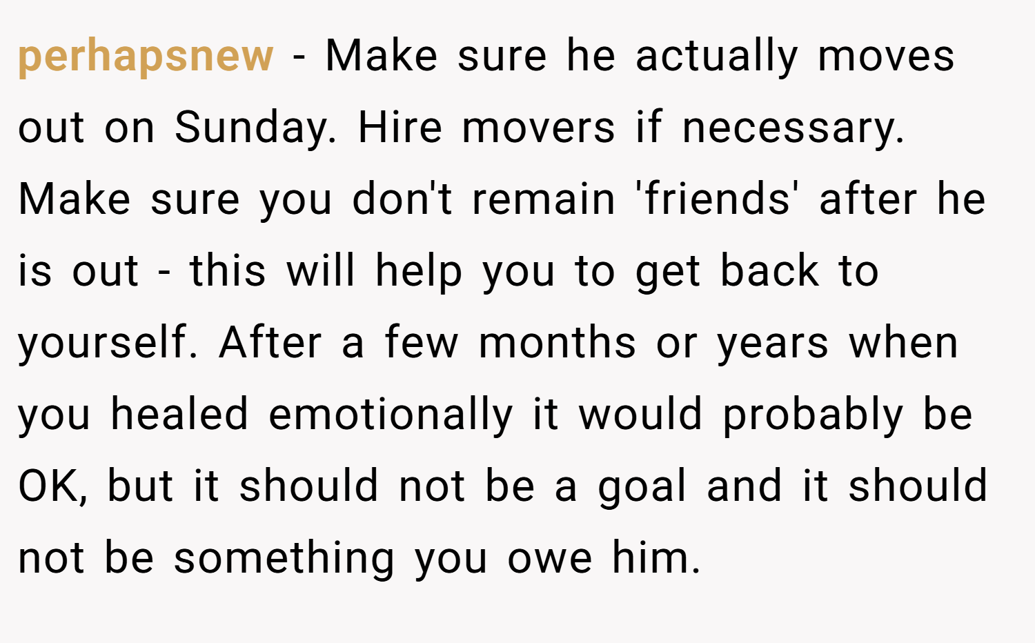perhapsnew − Make sure he actually moves out on Sunday. Hire movers if necessary. Make sure you don't remain 'friends' after he is out - this will help you to get back to yourself. After a few months or years when you healed emotionally it would probably be OK, but it should not be a goal and it should not be something you owe him.