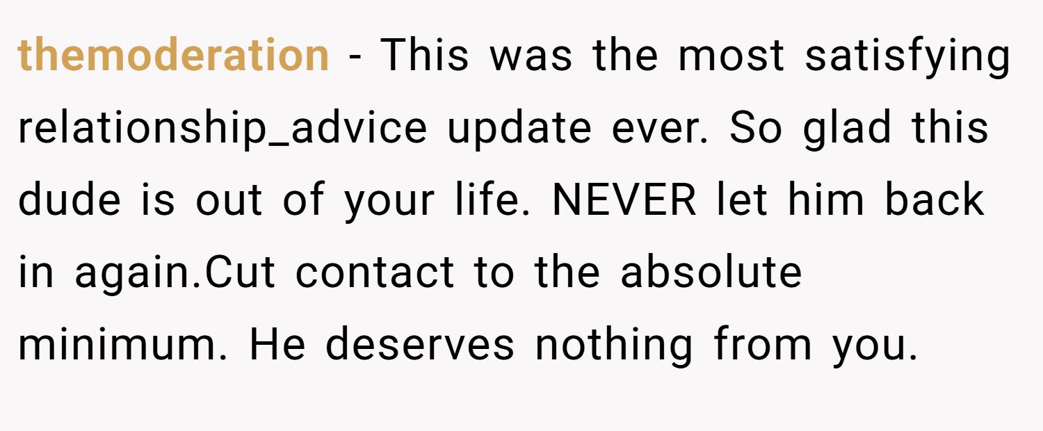 themoderation − This was the most satisfying relationship_advice update ever. So glad this dude is out of your life. NEVER let him back in again.Cut contact to the absolute minimum. He deserves nothing from you.